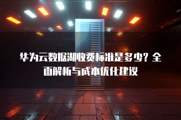华为云数据湖收费标准是多少?全面解析与成本优化建议