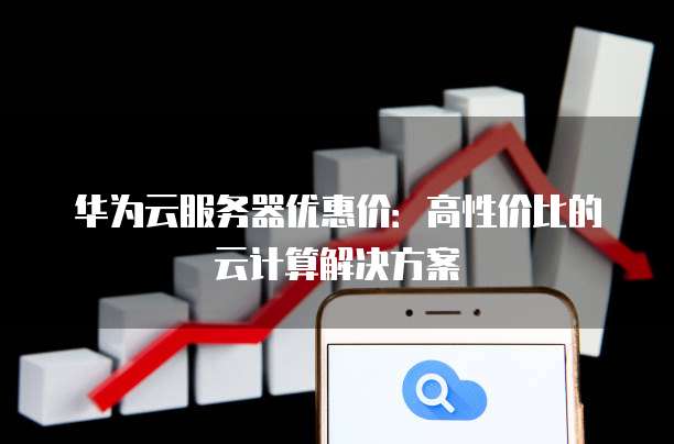 华为云服务器优惠价:高性价比的云计算解决方案