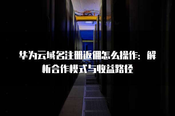华为云域名注册返佣怎么操作:解析合作模式与收益路径