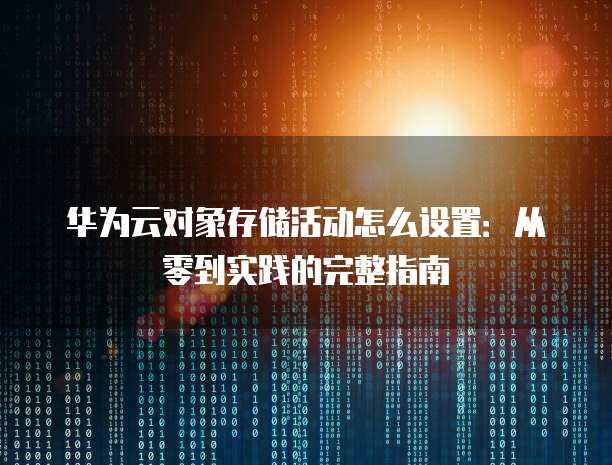 华为云对象存储活动怎么设置:从零到实践的完整指南