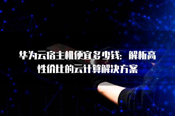 华为云宿主机便宜多少钱:解析高性价比的云计算解决方案