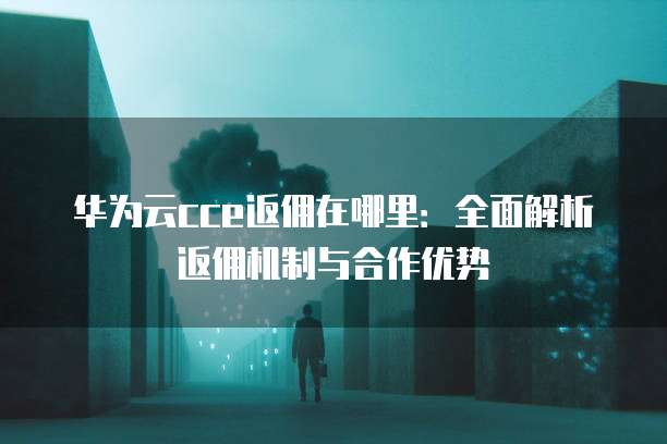 华为云cce返佣在哪里:全面解析返佣机制与合作优势