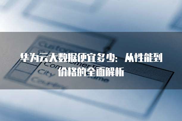 华为云大数据便宜多少:从性能到价格的全面解析