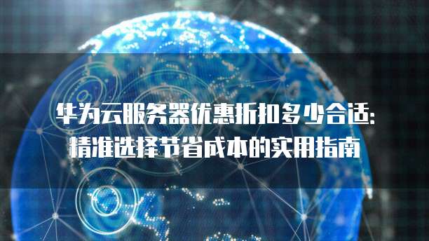 华为云服务器优惠折扣多少合适:精准选择节省成本的实用指南