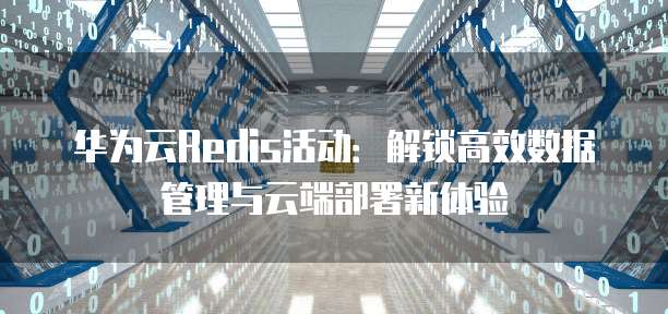 华为云Redis活动:解锁高效数据管理与云端部署新体验