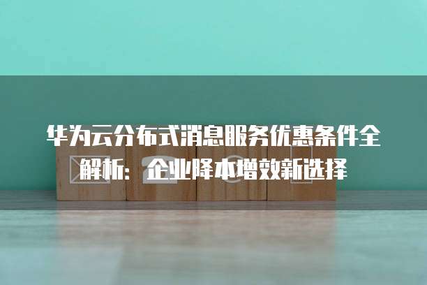 华为云分布式消息服务优惠条件全解析：企业降本增效新选择