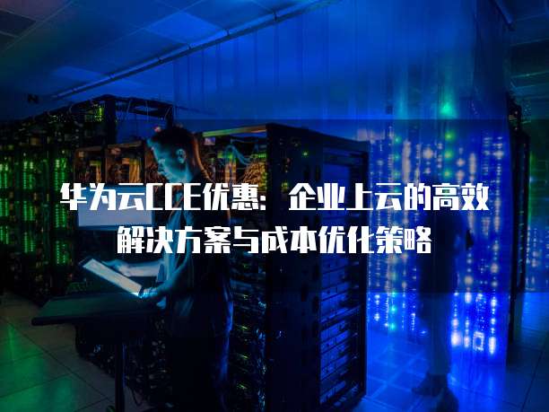 华为云CCE优惠:企业上云的高效解决方案与成本优化策略