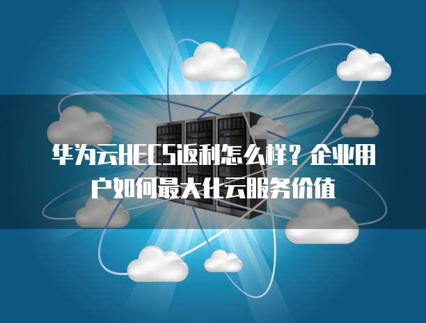 华为云HECS返利怎么样?企业用户如何最大化云服务价值