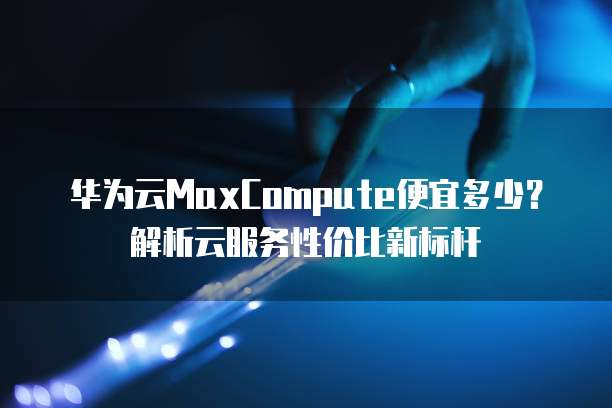 华为云MaxCompute便宜多少?解析云服务性价比新标杆
