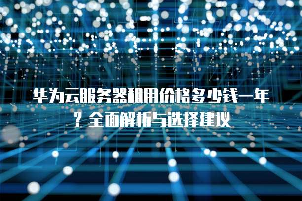 华为云服务器租用价格多少钱一年?全面解析与选择建议