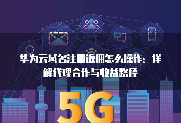 华为云域名注册返佣怎么操作:详解代理合作与收益路径