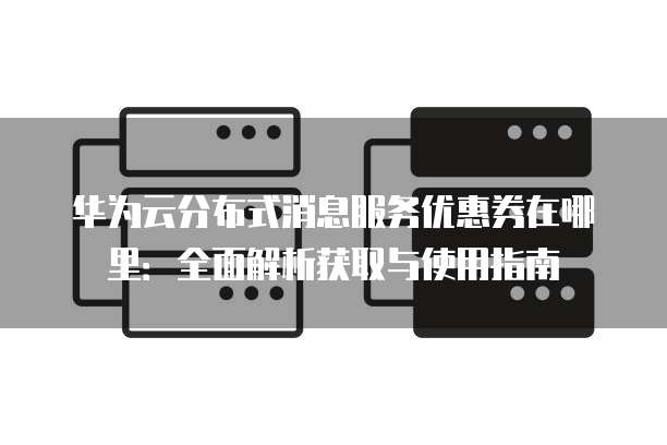 华为云分布式消息服务优惠券在哪里:全面解析获取与使用指南