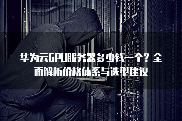 华为云GPU服务器多少钱一个?全面解析价格体系与选型建议