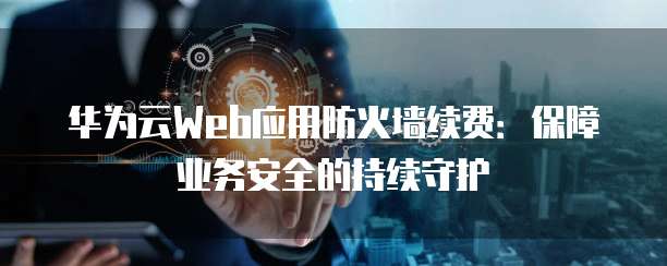 华为云Web应用防火墙续费:保障业务安全的持续守护