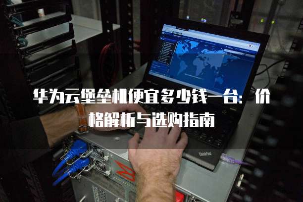 华为云堡垒机便宜多少钱一台:价格解析与选购指南