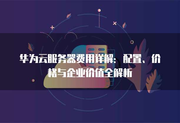 华为云服务器费用详解:配置、价格与企业价值全解析