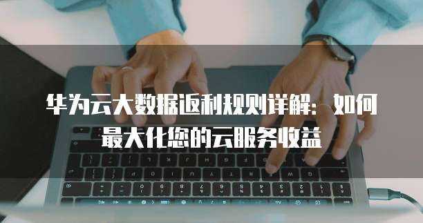 华为云大数据返利规则详解：如何最大化您的云服务收益