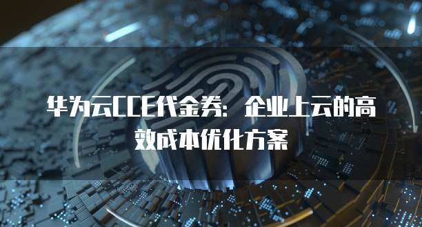 华为云CCE代金券:企业上云的高效成本优化方案