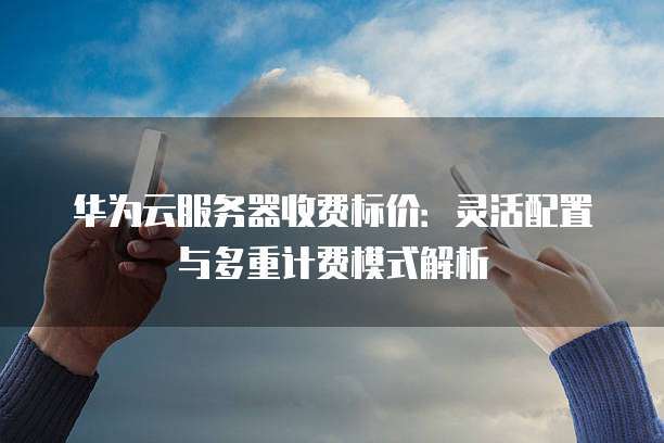 华为云服务器收费标价：灵活配置与多重计费模式解析