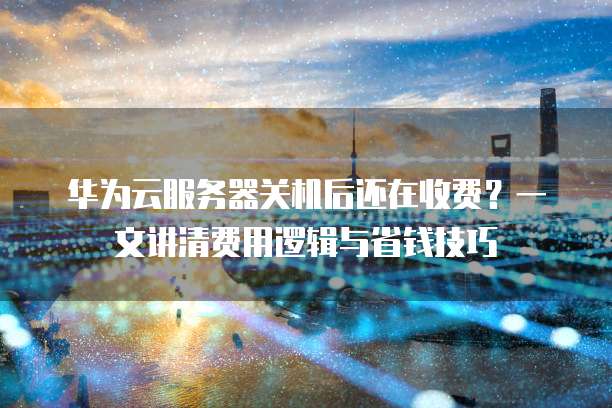 华为云服务器关机后还在收费?一文讲清费用逻辑与省钱技巧