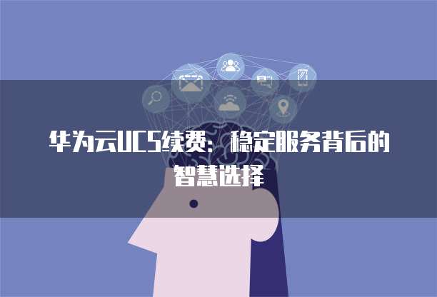 华为云UCS续费：稳定服务背后的智慧选择