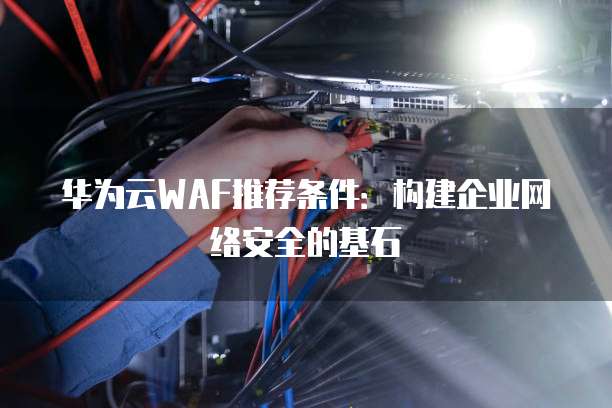 华为云WAF推荐条件:构建企业网络安全的基石