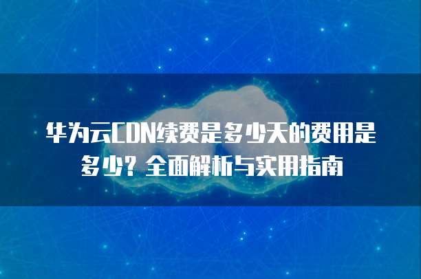 华为云CDN续费是多少天的费用是多少?全面解析与实用指南