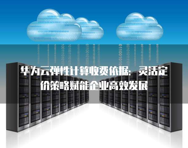 华为云弹性计算收费依据:灵活定价策略赋能企业高效发展