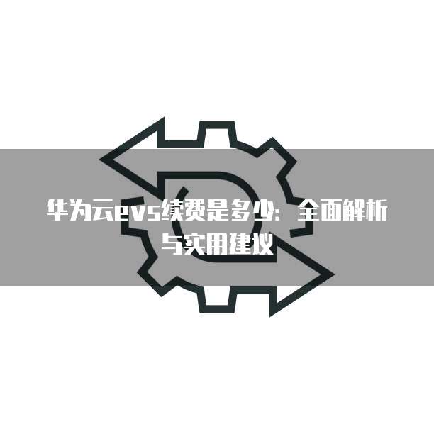 华为云evs续费是多少:全面解析与实用建议