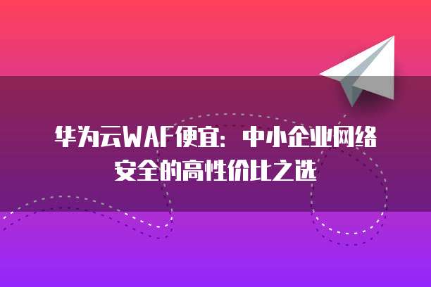 华为云WAF便宜：中小企业网络安全的高性价比之选