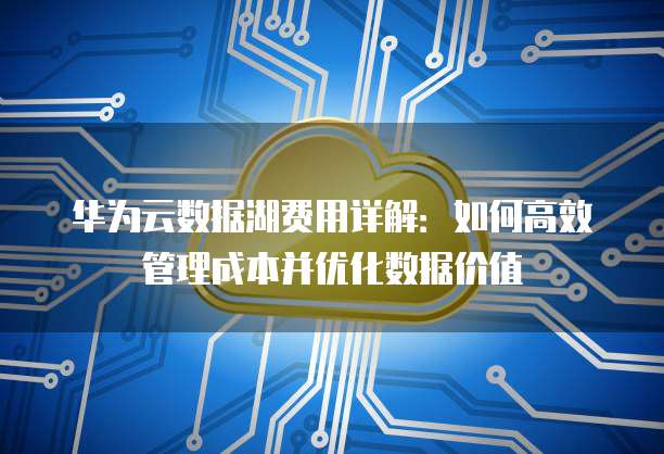 华为云数据湖费用详解:如何高效管理成本并优化数据价值