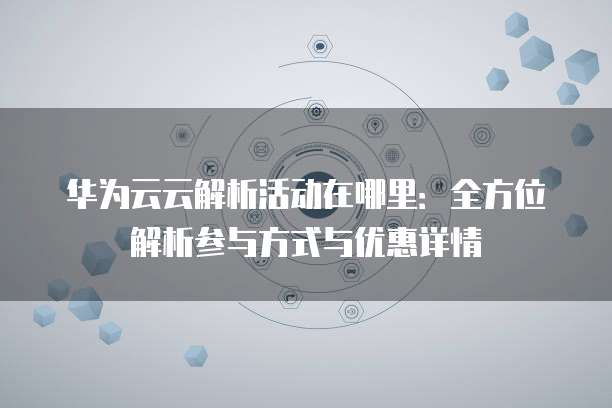 华为云云解析活动在哪里:全方位解析参与方式与优惠详情