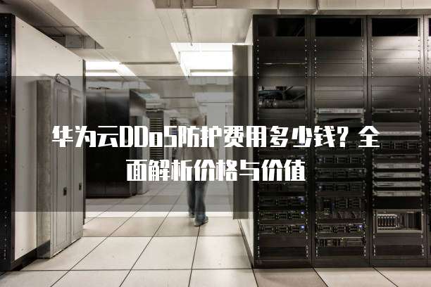 华为云DDoS防护费用多少钱?全面解析价格与价值