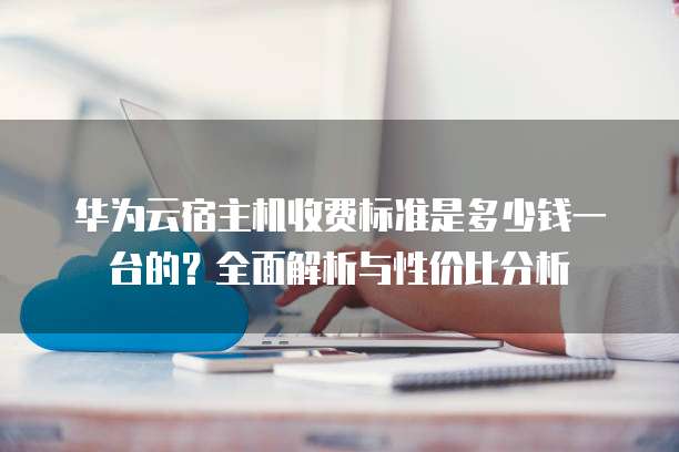 华为云宿主机收费标准是多少钱一台的?全面解析与性价比分析