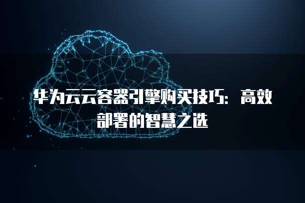 华为云云容器引擎购买技巧:高效部署的智慧之选
