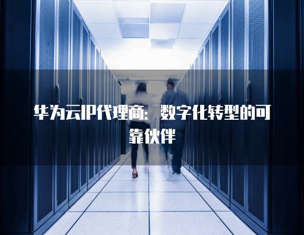 华为云IP代理商：数字化转型的可靠伙伴