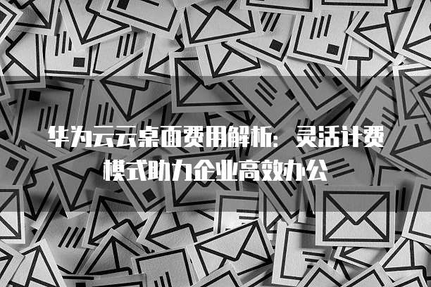 华为云云桌面费用解析：灵活计费模式助力企业高效办公
