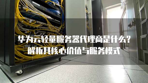 华为云轻量服务器代理商是什么?解析其核心价值与服务模式