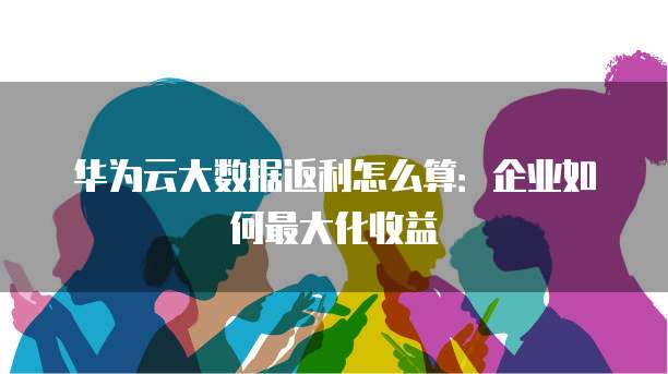 华为云大数据返利怎么算:企业如何最大化收益