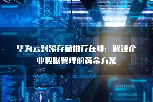 华为云对象存储推荐在哪:解锁企业数据管理的黄金方案