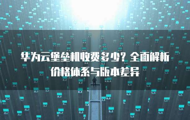 华为云堡垒机收费多少?全面解析价格体系与版本差异