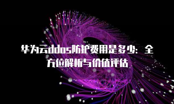 华为云ddos防护费用是多少：全方位解析与价值评估
