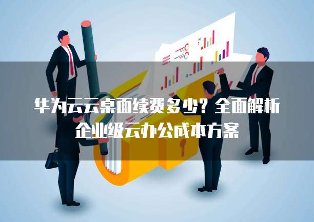 华为云云桌面续费多少?全面解析企业级云办公成本方案