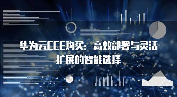 华为云CCE购买:高效部署与灵活扩展的智能选择