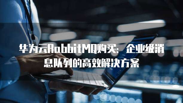华为云RabbitMQ购买:企业级消息队列的高效解决方案