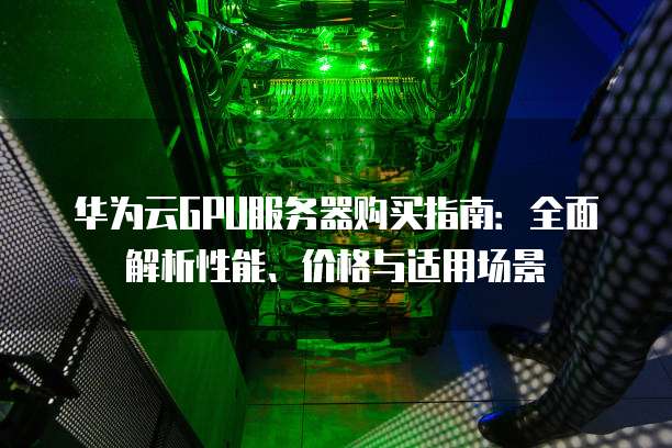 华为云GPU服务器购买指南:全面解析性能、价格与适用场景