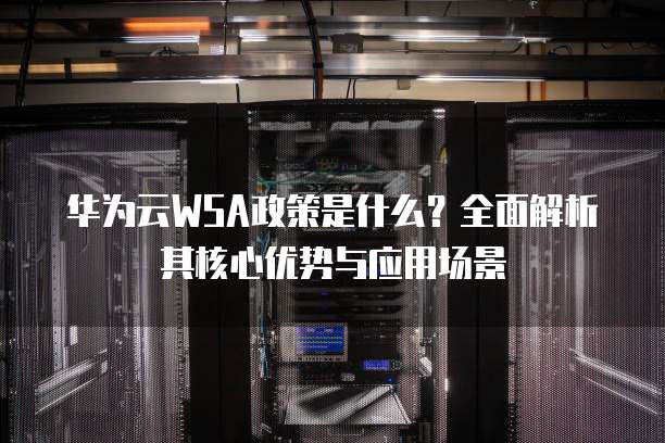华为云WSA政策是什么?全面解析其核心优势与应用场景