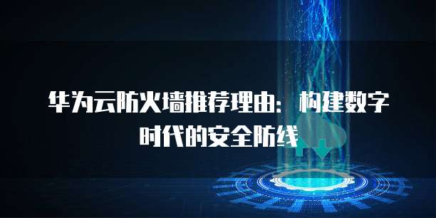 华为云防火墙推荐理由:构建数字时代的安全防线