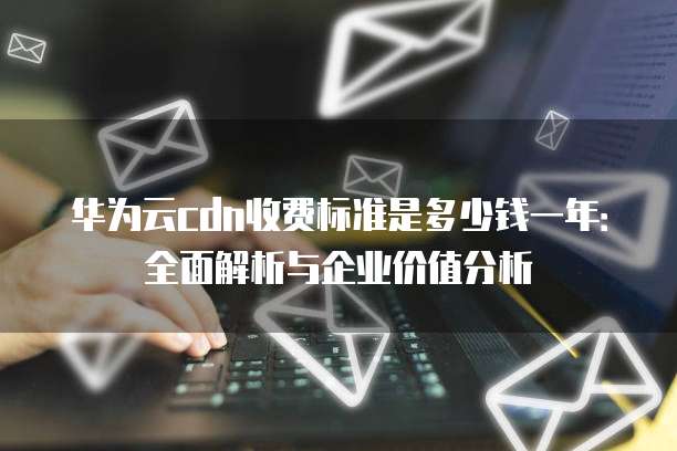 华为云cdn收费标准是多少钱一年:全面解析与企业价值分析