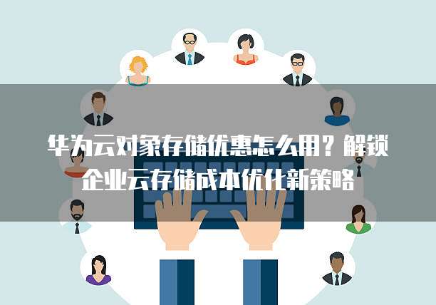 华为云对象存储优惠怎么用?解锁企业云存储成本优化新策略